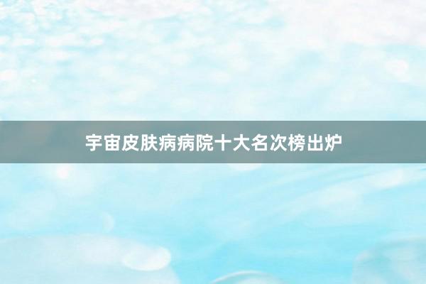 宇宙皮肤病病院十大名次榜出炉